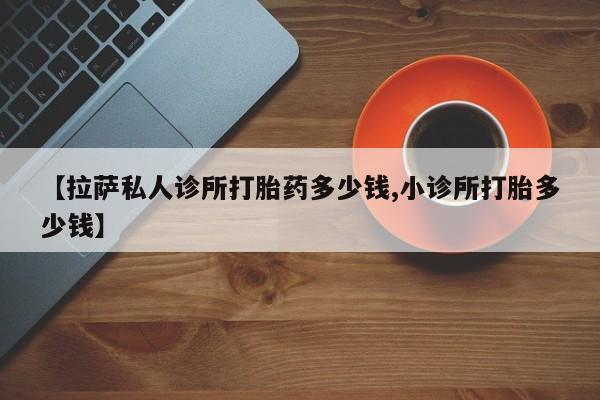 打胎药专卖微信联系方式亲测有效!【拉萨私人诊所打胎药多少钱,小诊所打胎多少钱】