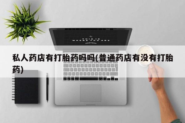 打胎药专卖微信联系方式亲测有效!私人药店有打胎药吗吗(普通药店有没有打胎药)